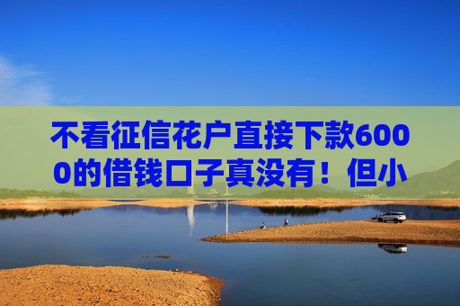 不看征信花户直接下款6000的借钱口子真没有！但小额备用金这几个口子可以看看！