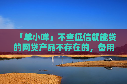 「羊小咩」不查征信就能贷的网贷产品不存在的，备用金和享花卡可以同时下款是真的吗？值得你一看。