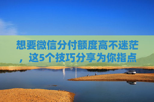 想要微信分付额度高不迷茫，这5个技巧分享为你指点迷津