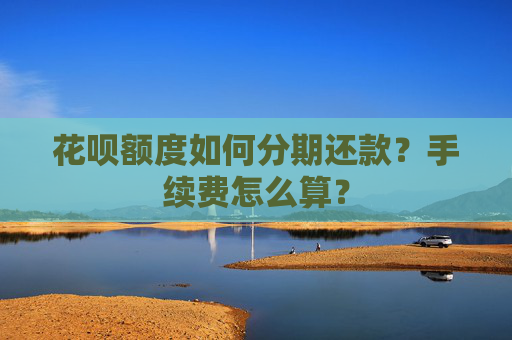 花呗额度如何分期还款？手续费怎么算？
