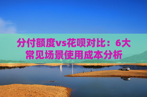 分付额度vs花呗对比：6大常见场景使用成本分析