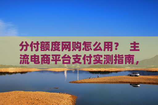 分付额度网购怎么用？  主流电商平台支付实测指南，一篇看懂分付网购全流程