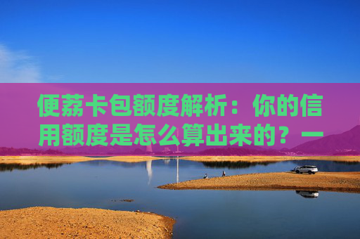 便荔卡包额度解析:你的信用额度是怎么算出来的?一篇看懂风控模型 第1张 便荔卡包额度解析:你的信用额度是怎么算出来的?一篇看懂风控模型 第1张