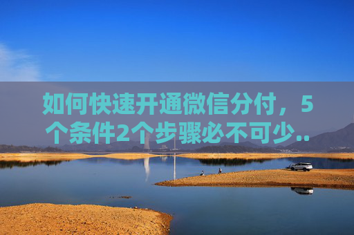 如何快速开通微信分付，5个条件2个步骤必不可少...