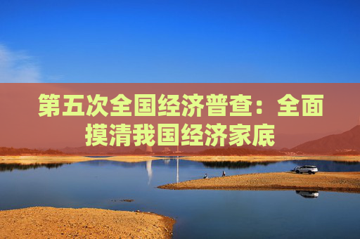 第五次全国经济普查：全面摸清我国经济家底