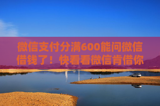 微信支付分满600能问微信借钱了！快看看微信肯借你多少...