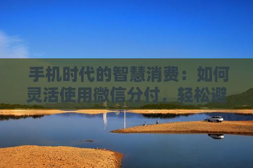  手机时代的智慧消费：如何灵活使用微信分付，轻松避开手续费