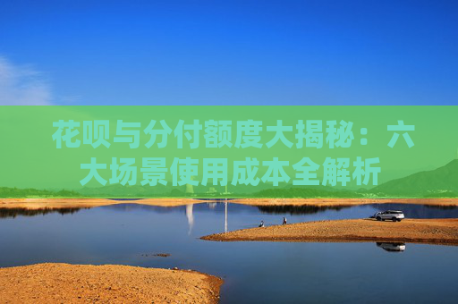  花呗与分付额度大揭秘：六大场景使用成本全解析