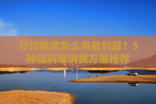 分付额度怎么用最划算？3种低利率消费方案推荐