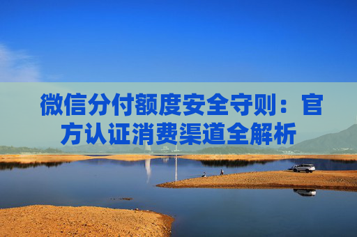  微信分付额度安全守则：官方认证消费渠道全解析