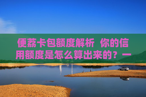 便荔卡包额度解析  你的信用额度是怎么算出来的？一篇看懂风控模型