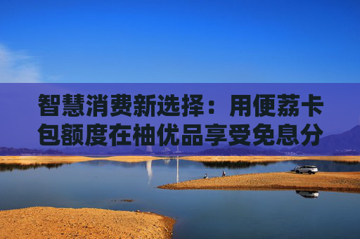智慧消费新选择：用便荔卡包额度在柚优品享受免息分期是种什么体验？
