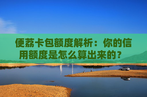 便荔卡包额度解析：你的信用额度是怎么算出来的？  一篇看懂风控模型背后的逻辑与算法