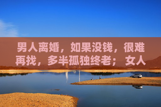 男人离婚，如果没钱，很难再找，多半孤独终老； 女人离婚，没钱的男人她不要，却能找个有钱的再婚