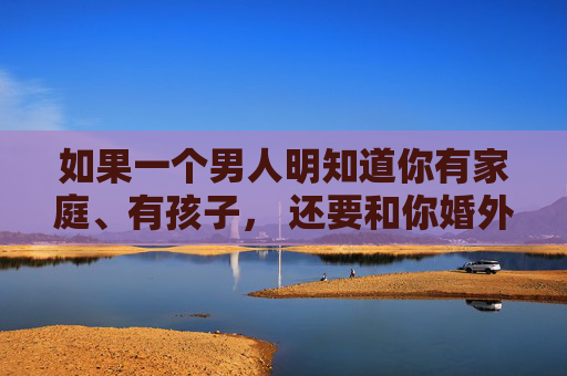 如果一个男人明知道你有家庭、有孩子， 还要和你婚外有情……