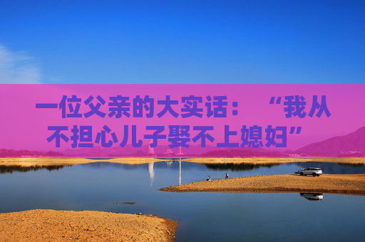 一位父亲的大实话： “我从不担心儿子娶不上媳妇”  他有本事就娶，没本事就不娶，勉强娶了也守不住
