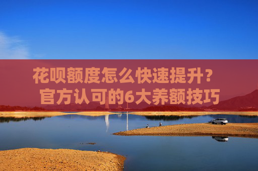 花呗额度怎么快速提升？ 官方认可的6大养额技巧 第1张