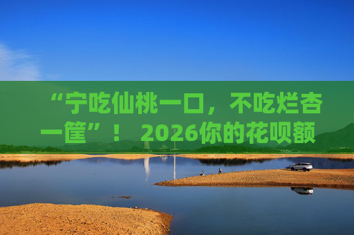 “宁吃仙桃一口，不吃烂杏一筐”！ 2026你的花呗额度还没过万？ 这三种人最容易被“风控”降额！