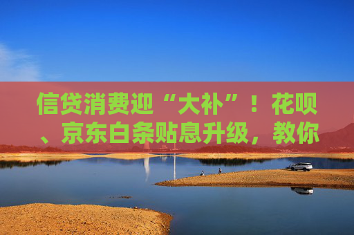 信贷消费迎“大补”！花呗、京东白条贴息升级，教你抓住“借鸡生蛋”的好时机