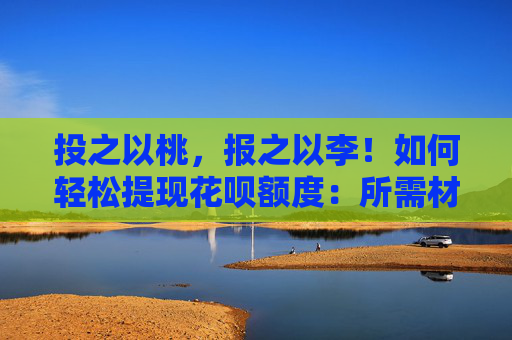 投之以桃，报之以李！如何轻松提现花呗额度：所需材料一览