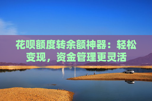 花呗额度转余额神器：轻松变现，资金管理更灵活