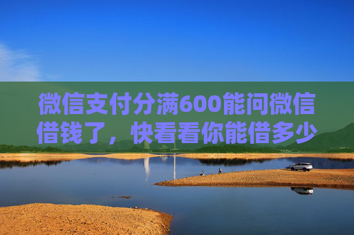 微信支付分满600能问微信借钱了，快看看你能借多少！